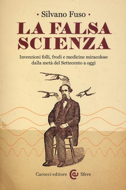 La falsa scienza. Invenzioni folli, frodi e medicine miracolose dalla metà del Settecento a oggi - Silvano Fuso - copertina