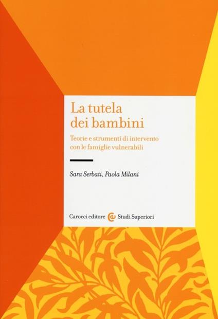 La tutela dei bambini. Teorie e strumenti di intervento con le famiglie vulnerabili - Sara Serbati,Paola Milani - copertina