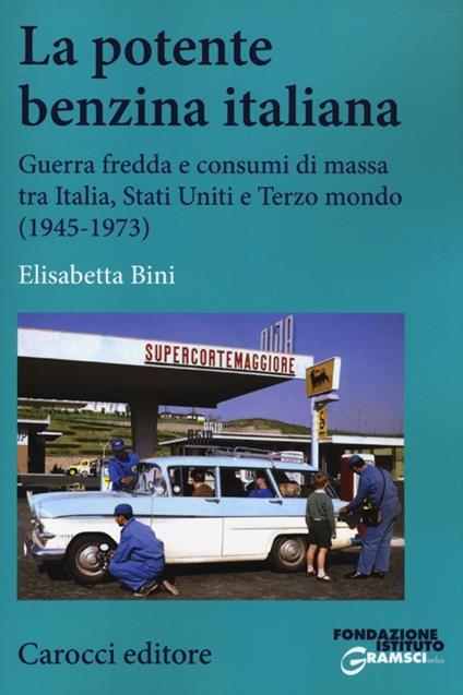 La potente benzina italiana. Guerra fredda e consumi di massa tra Italia, Stati Uniti e Terzo mondo (1945-1973) - Elisabetta Bini - copertina