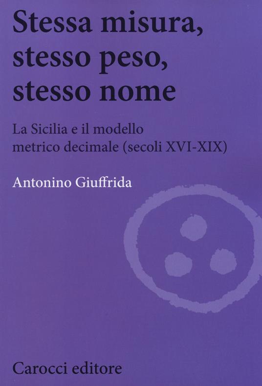Stessa misura, stesso peso, stesso nome. La Sicilia e il modello metrico decimale (secc. XVI-XIX) -  Antonino Giuffrida - copertina