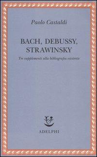 Bach, Debussy, Strawinsky. Tre supplementi alla bibliografia esistente - Paolo Castaldi - copertina