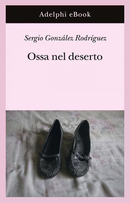 Ossa nel deserto - Sergio González Rodríguez,Gina Maneri,Andrea Mazza - ebook