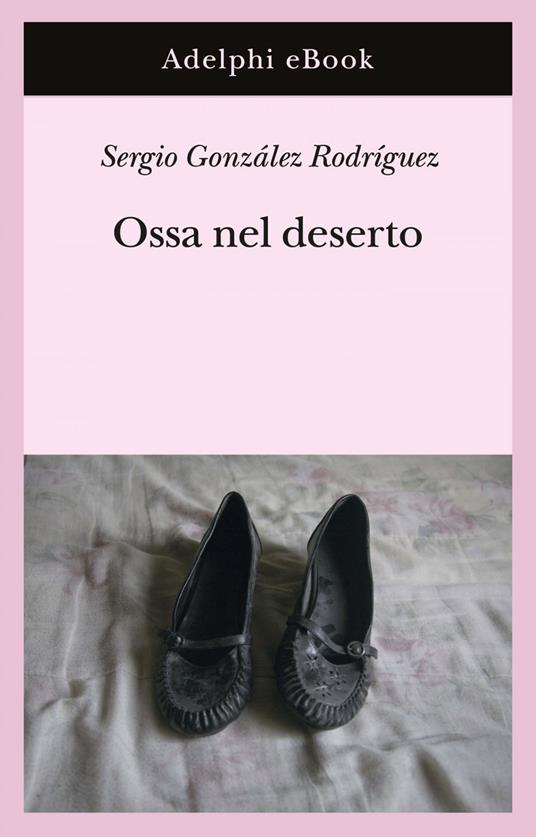 Ossa nel deserto - Sergio González Rodríguez,Gina Maneri,Andrea Mazza - ebook