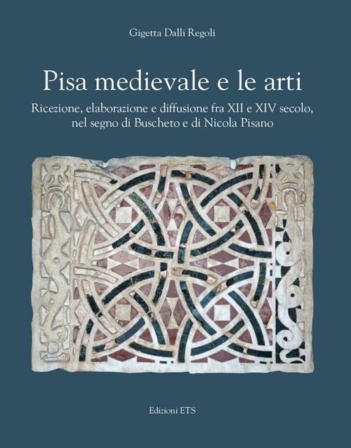 Pisa medievale e le arti. Ricezione, elaborazione e diffusione fra XII e XIV secolo, nel segno di Buscheto e di Nicola Pisano - Gigetta Dalli Regoli - copertina
