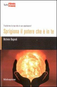 Sprigiona il potere che è in te. Trasforma la tua vita in un capolavoro! - Michele Bagnoli - copertina