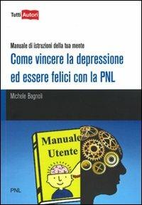 Come vincere la depressione ed essere felici con la PNL. Manuale di istruzioni della tua mente - Michele Bagnoli - copertina