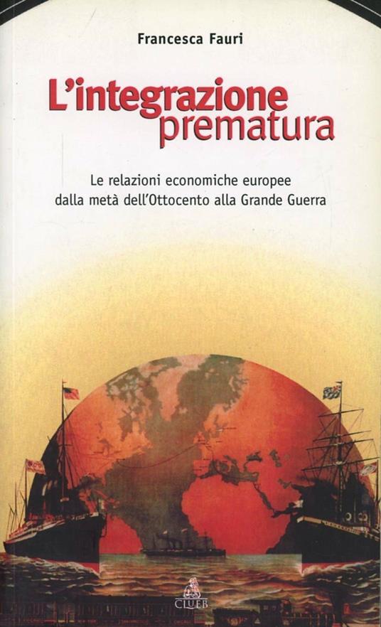 L' integrazione prematura. Le relazioni economiche europee dalla metà dell'Ottocento alla grande guerra - Francesca Fauri - copertina