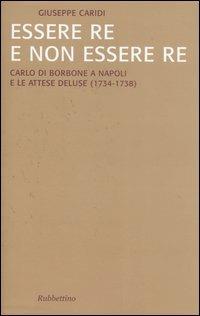 Essere re e non essere re. Carlo di Borbone a Napoli e le attese deluse (1734-1738) - Giuseppe Caridi - copertina