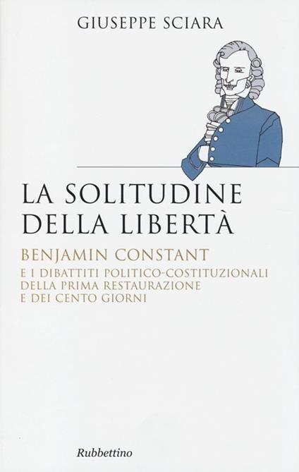 La solitudine della libertà. Benjamin Constant e i dibattiti politico-costituzionali della prima restaurazione e dei cento giorni - Giuseppe Sciara - copertina