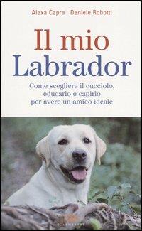 Il mio labrador. Come scegliere il cucciolo, educarlo e capirlo per avere un amico ideale - Alexa Capra,Daniele Robotti - copertina