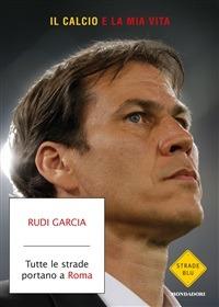 Tutte le strade portano a Roma. Il calcio è la mia vita - Denis Chaumier,Rudi Garcia,Francesca Mazzurana,Laura Santi - ebook