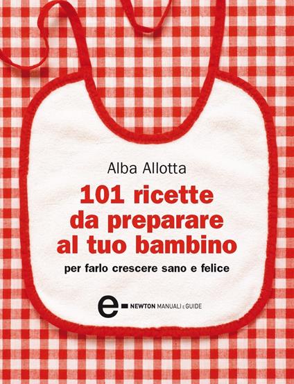 101 ricette da preparare al tuo bambino per farlo crescere sano e felice - Alba Allotta,Ilaria Vescovo - ebook