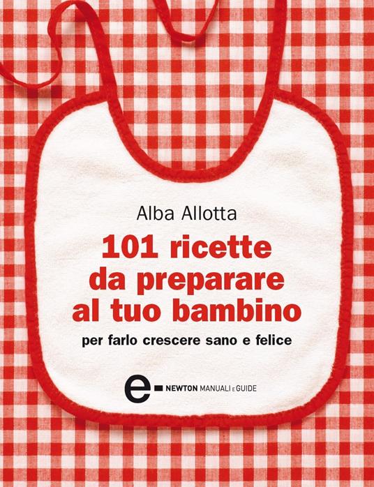 101 ricette da preparare al tuo bambino per farlo crescere sano e felice - Alba Allotta,Ilaria Vescovo - ebook