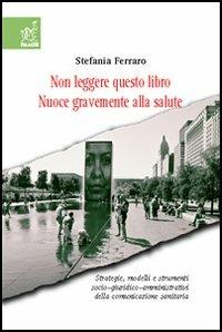 Non leggere questo libro. Nuoce gravemente alla salute. Strategie, modelli e strumenti socio-giuridico-organizzativi della comunicazione sanitaria - Stefania Ferraro - copertina