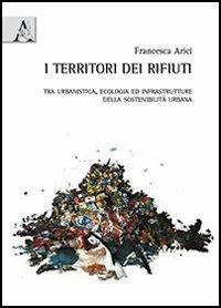 I territori dei rifiuti. Tra urbanistica, ecologia ed infrastrutture della sostenibilità urbana - Francesca Arici - copertina