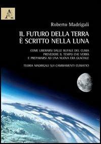 Il futuro della Terra è scritto nella Luna. Come liberarsi dalle bufale del clima, prevedere il tempo che verrà e preparasi ad una nuova era glaciale - Roberto Madrigali - copertina