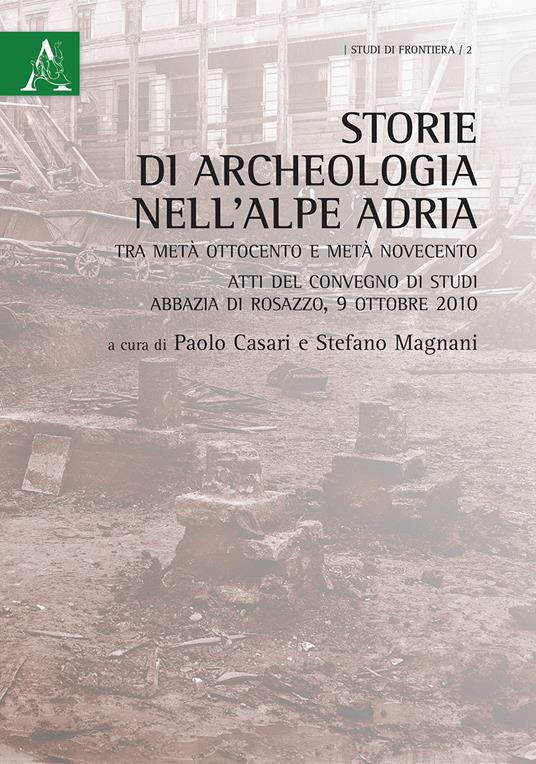 Storie di archeologia nell'Alpe Adria. Tra metà Ottocento e metà Novecento. Atti del convegno di studi (Abbazia di Rosazzo, 9 ottobre 2010) - Stefano Magnani,Paolo Casari - copertina