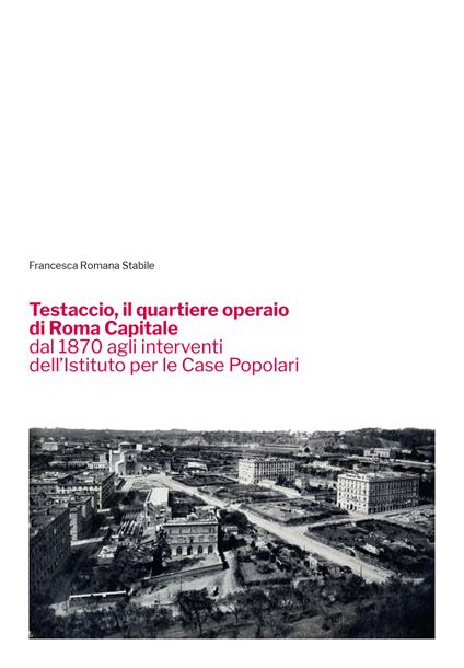 Testaccio, il quartiere operaio di Roma Capitale dal 1870 agli interventi dell'Istituto per le Case Popolari - Francesca Romana Stabile - copertina