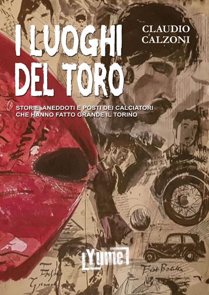 I luoghi del toro. Storie, aneddoti e posti dei calciatori che hanno fatto grande il Torino - Claudio Calzoni - copertina