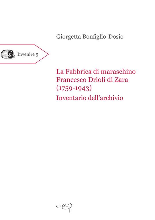 La fabbrica di maraschino Francesco Drioli di Zara (1759-1943). Inventario dell'archivio - Giorgetta Bonfiglio-Dosio - copertina