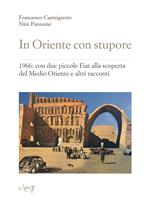 In Oriente con stupore. 1966: con due piccole Fiat alla scoperta del Medio Oriente e altri racconti