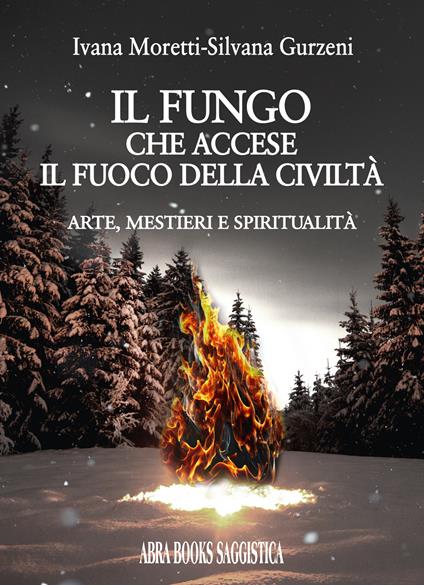 Il fungo che accese il fuoco della civiltà. Arte, mestieri e spiritualità - Ivana Moretti,Silvana Gurzeni - copertina