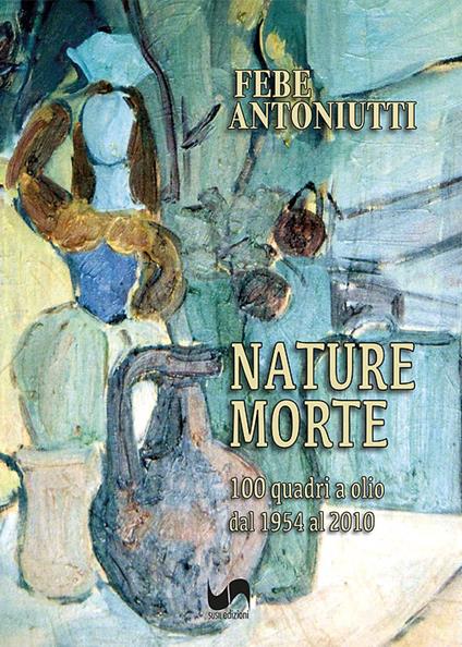 Nature morte. 100 quadri a olio dal 1954 al 2010. Ediz. illustrata - Febe Antoniutti - copertina