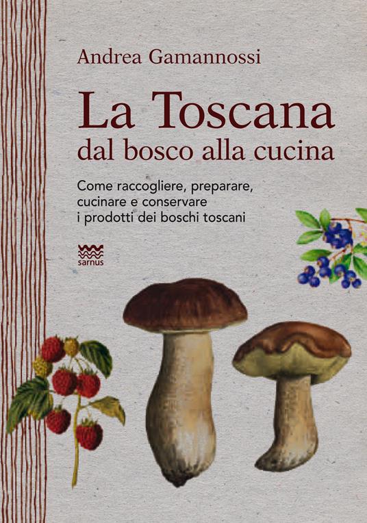 La Toscana dal bosco alla cucina. Come raccogliere, preparare, cucinare e conservare i prodotti dei boschi toscani - Andrea Gamannossi - copertina