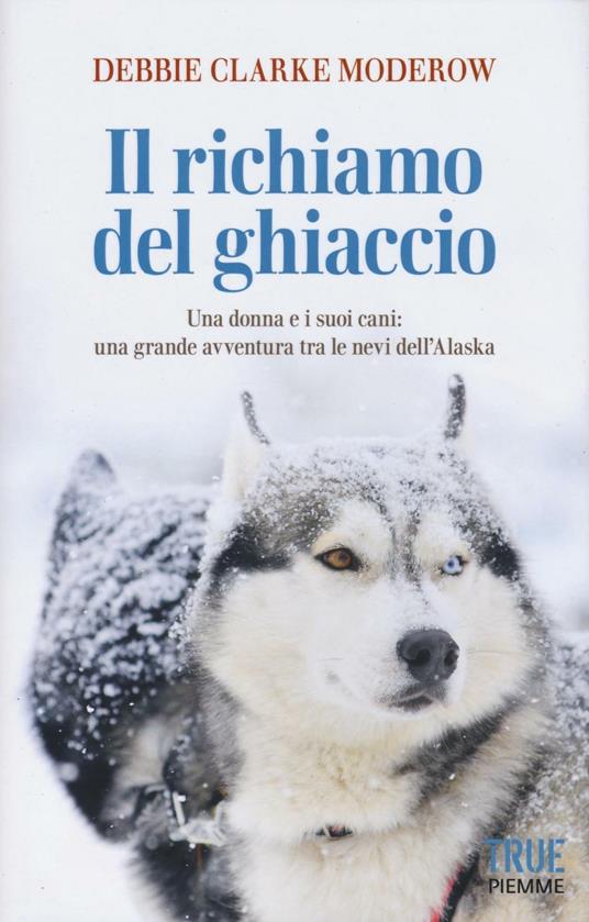Il richiamo del ghiaccio. Una donna e i suoi cani: una grande avventura tra le nevi dell'Alaska - Debbie Clarke Moderow - copertina