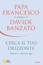 Cerca il tuo orizzonte. Rialzarsi e ripartire oggi. Papa Francesco in dialogo con Davide Banzato