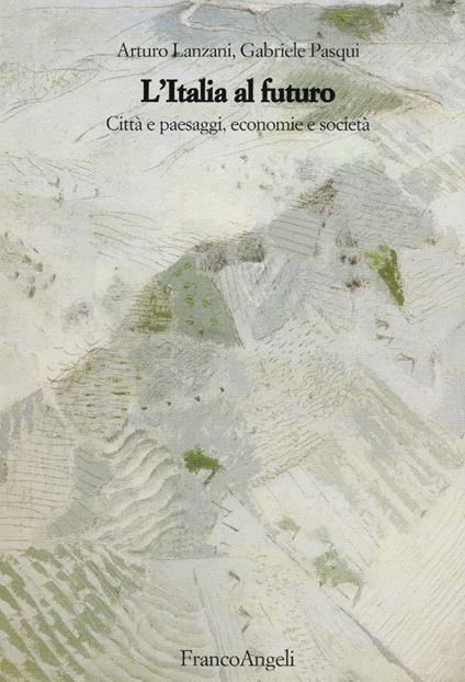 L'Italia al futuro. Città e paesaggi, economie e società - Arturo Lanzani,Gabriele Pasqui - copertina