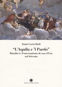 «L'aquila e il pardo». Rinaldo I e il mecenatismo di casa d'Este nel Seicento. Ediz. illustrata