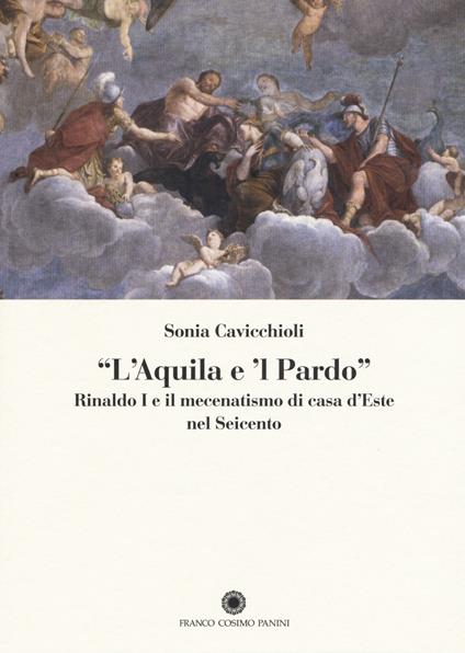 «L'aquila e il pardo». Rinaldo I e il mecenatismo di casa d'Este nel Seicento - Sonia Cavicchioli - copertina