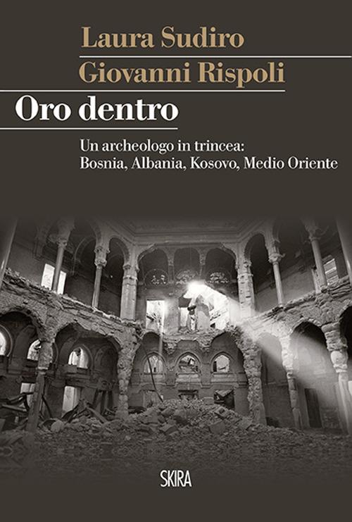 Oro dentro. Un archeologo in trincea: Bosnia, Albania, Kosovo, Medio Oriente - Giovanni Rispoli,Laura Sudiro - copertina