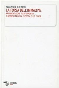 La forza dell'immagine. Argomentazione trascendentale e ricorsività nella filosofia di J. G. Fichte - Alessandro Bertinetto - copertina