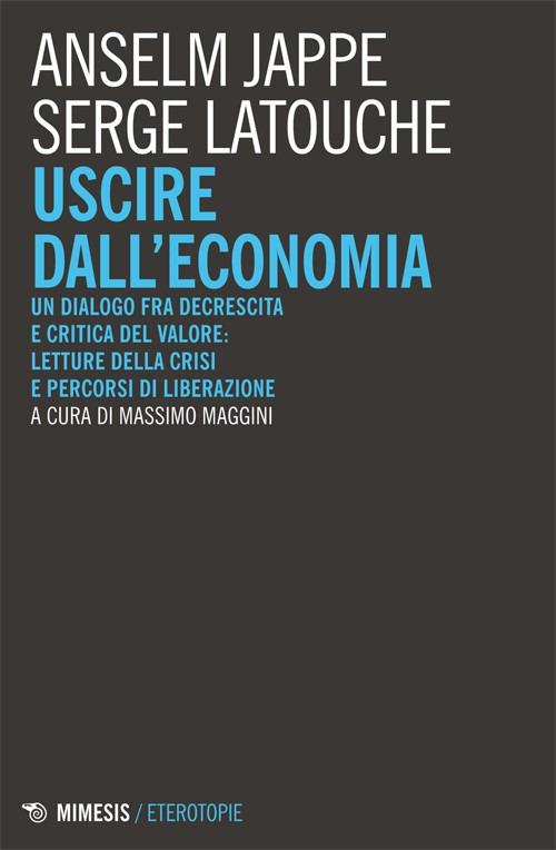 Uscire dall'economia. Un dialogo fra decrescita e critica del valore: letture della crisi e percorsi di liberazione - Serge Latouche,Anselm Jappe - copertina