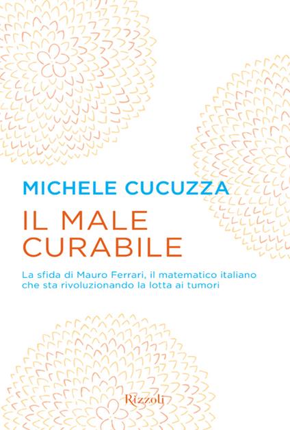 Il male curabile. La sfida di Mauro Ferrari, il matematico italiano che sta rivoluzionando la lotta ai tumori - Michele Cucuzza - ebook