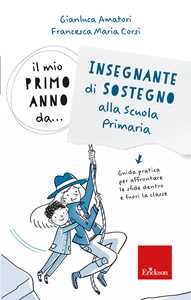 Libro Il mio primo anno da.. Insegnante di sostegno alla scuola primaria. Guida pratica per affrontare le sfide dentro e fuori la classe Gianluca Amatori Francesca Maria Corsi