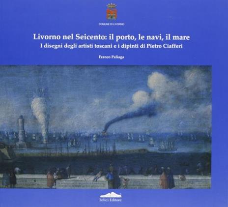 Livorno nel Seicento: il porto, le navi, il mare. I disegni degli artisti toscani e i dipinti di Pietro Ciafferi - Franco Paliaga - 2