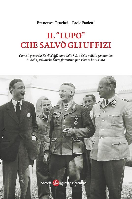 Il «Lupo» che salvò gli Uffizi. Come il generale Karl Wolff, capo delle S.S. e della polizia germanica in Italia, usò anche l’arte fiorentina per salvare la sua vita - Francesca Graziati,Paolo Paoletti - copertina