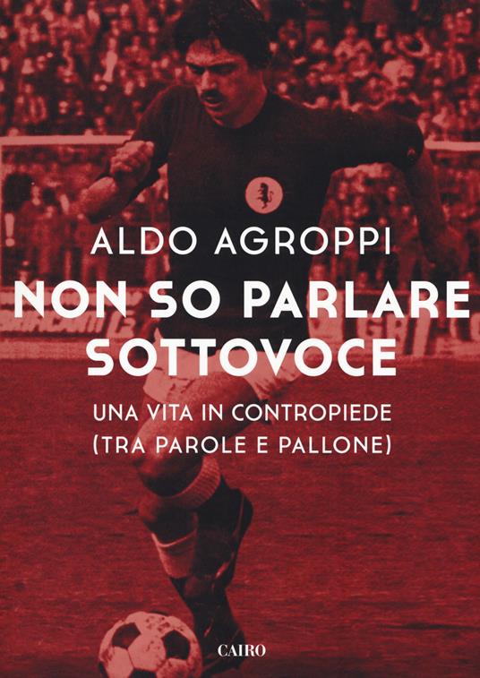 libro sportivo-ALDO AGROPPI-NON PARLARE SOTTOVOCE-1°ed.CAIRO 2017 