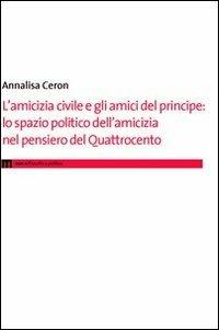 L'amicizia civile e gli amici del principe. Lo spazio politico dell'amicizia nel pensiero del Quattrocento - Annalisa Ceron - copertina