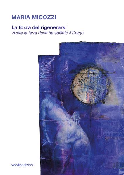 Maria Micozzi. La forza del rigenerarsi. Vivere la terra dove ha soffiato il drago. Catalogo della mostra (Tolentino, 15 giugno-29 luglio 2018; San Severino Marche, 4 agosto-16 settembre 2018). Ediz. illustrata - Floriano De Santi,Carla Galimberti - copertina