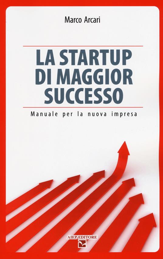 La startup di maggior successo. Manuale per la nuova impresa - Marco Arcari - copertina