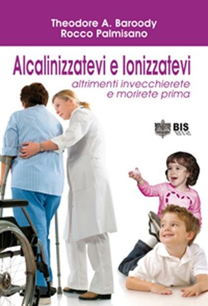Alcalinizzatevi e ionizzatevi. Altrimenti invecchierete e morirete prima - Theodore A. Baroody,Palmisano Rocco - copertina