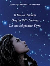 Il Dio in assoluto. Origine dell'universo. La vita sul pianeta terra - Elia U. Mellone - ebook