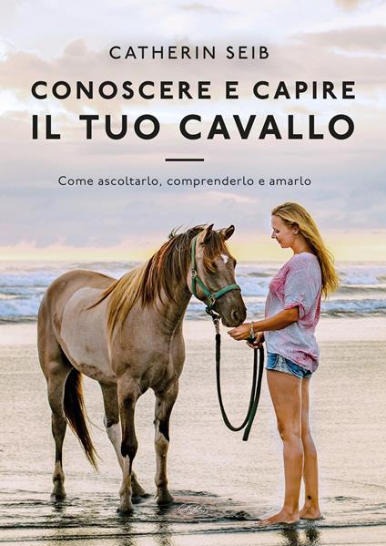 Conoscere e capire il tuo cavallo. Come ascoltarlo, comprenderlo e amarlo - Catherin Seib - copertina