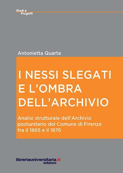 I nessi slegati e l'ombra dell'archivio. Analisi strutturale dell'Archivio postunitario del comune di Firenze fra il 1865 e il 1876 - Antonietta Quarta - copertina