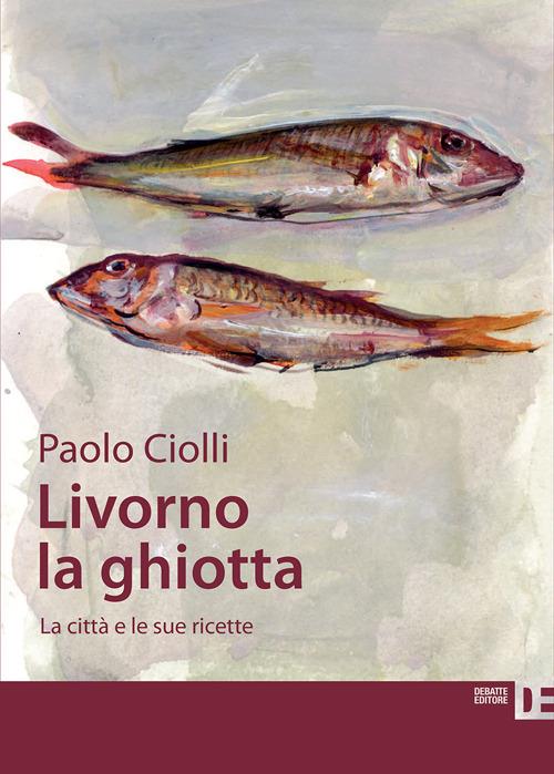 Livorno la ghiotta. La città e le sue ricette - Paolo Ciolli - copertina