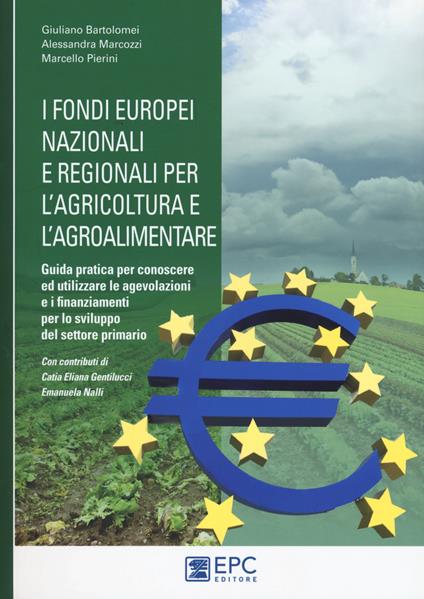 I fondi europei nazionali e regionali per l'agricoltura e l'agroalimentare. Guida pratica per conoscere ed utilizzare le agevolazioni e i finanziamenti per lo sviluppo del settore primario - Giuliano Bartolomei,Alessandra Marcozzi,Marcello Pierini - copertina